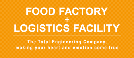 FOOD FACTORY＋LOGISTICS FACILITY The Total Engineering Company,making your heart and emotion come true